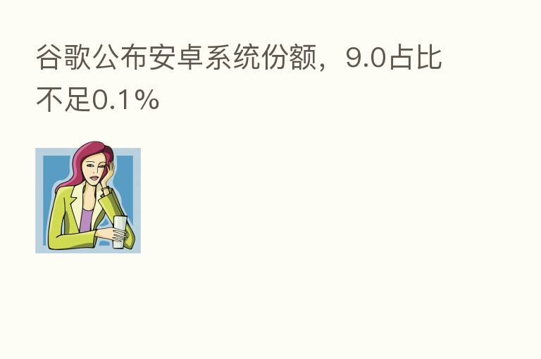 谷歌公布安卓系统份额,9.0占比不足0.1%
