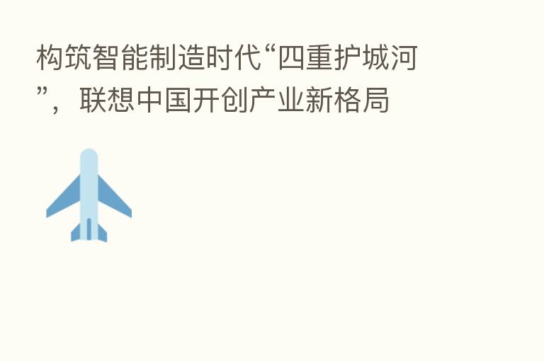 构筑智能制造时代“四重护城河”,联想中国开创产业新格局