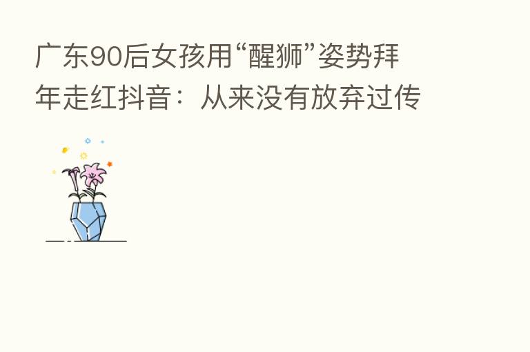 广东90后女孩用“醒狮”姿势拜年走红抖音:从来没有放弃过传统文化