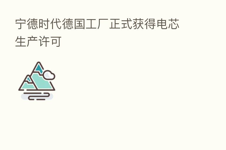 宁德时代德国工厂正式获得电芯生产许可