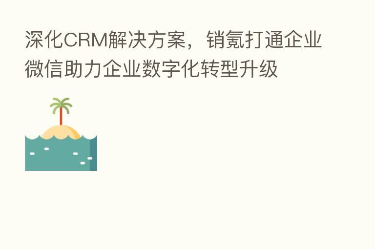 深化CRM解决方案,销氪打通企业微信助力企业数字化转型升级