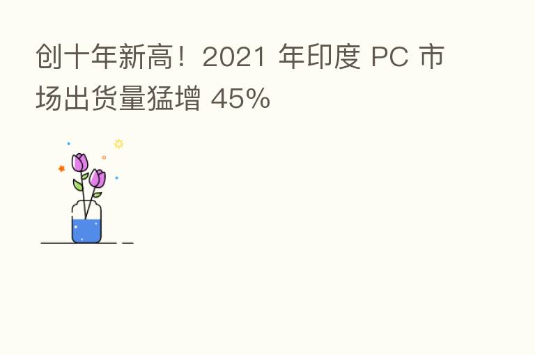 创十年新高!2021 年印度 PC 市场出货量猛增 45%