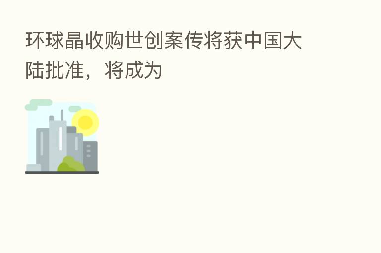 环球晶收购世创案传将获中国大陆批准,将成为
