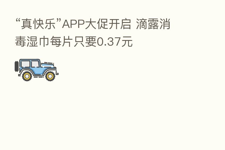 “真快乐”APP大促开启 滴露消毒湿巾每片只要0.37元