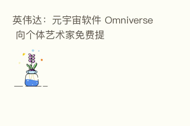 英伟达:元宇宙软件 Omniverse 向个体艺术家免费提