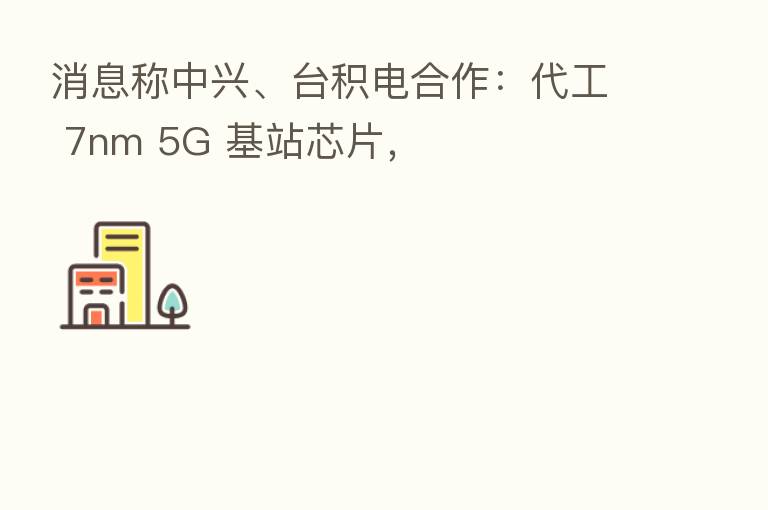 消息称中兴、台积电合作:代工 7nm 5G 基站芯片,