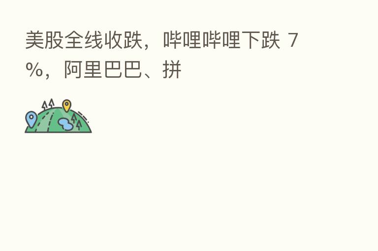 美股全线收跌，哔哩哔哩下跌 7%，阿里巴巴、拼