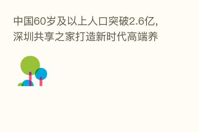 中国60岁及以上人口突破2.6亿,深圳共享之家打造新时代高端养老品牌