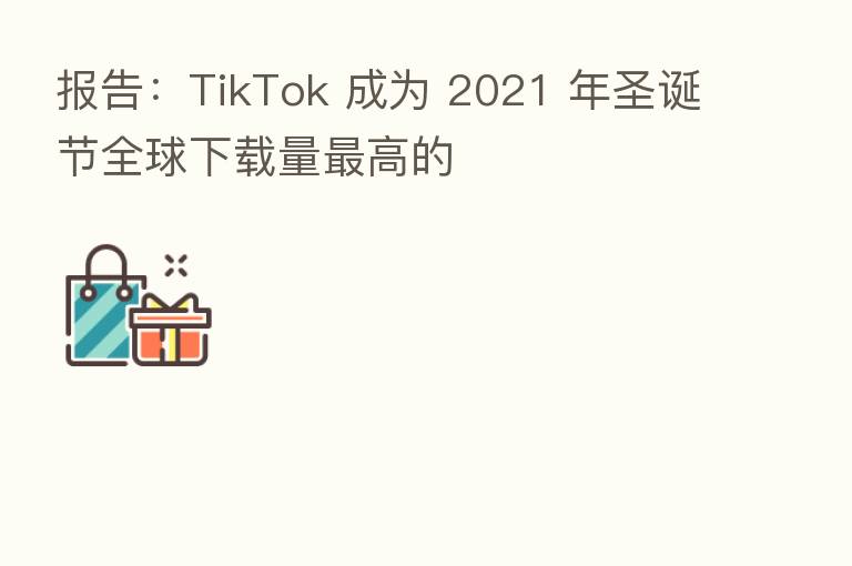 报告:TikTok 成为 2021 年圣诞节全球下载量 高的