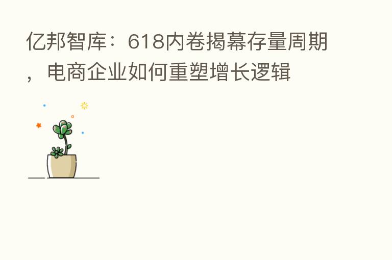 亿邦智库:618内卷揭幕存量周期,电商企业如何重塑增长逻辑