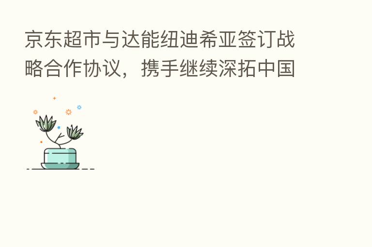 京东超市与达能纽迪希亚签订战略合作协议，携手继续深拓中国母婴市场