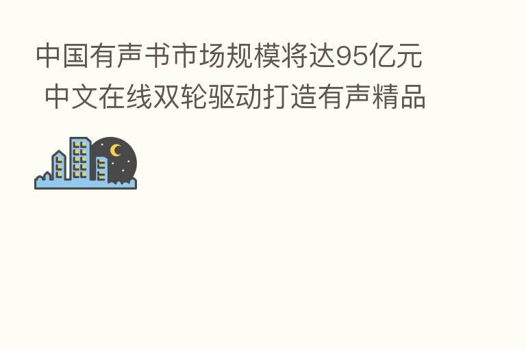 中国有声书市场规模将达95亿元 中文在线双轮驱动打造有声精品