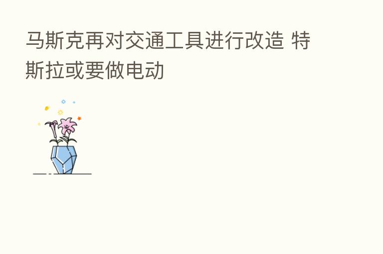 马斯克再对交通工具进行改造 特斯拉或要做电动