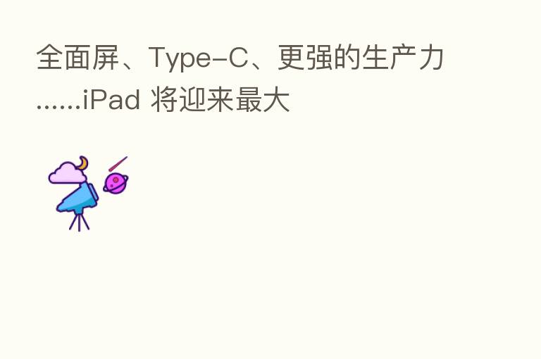 全面屏、Type-C、更强的生产力......iPad 将迎来 大