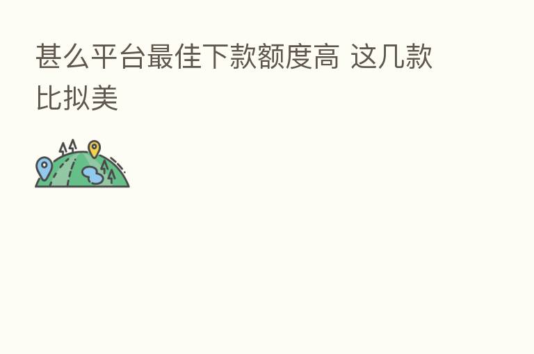 甚么平台 佳下款额度高 这几款比拟美