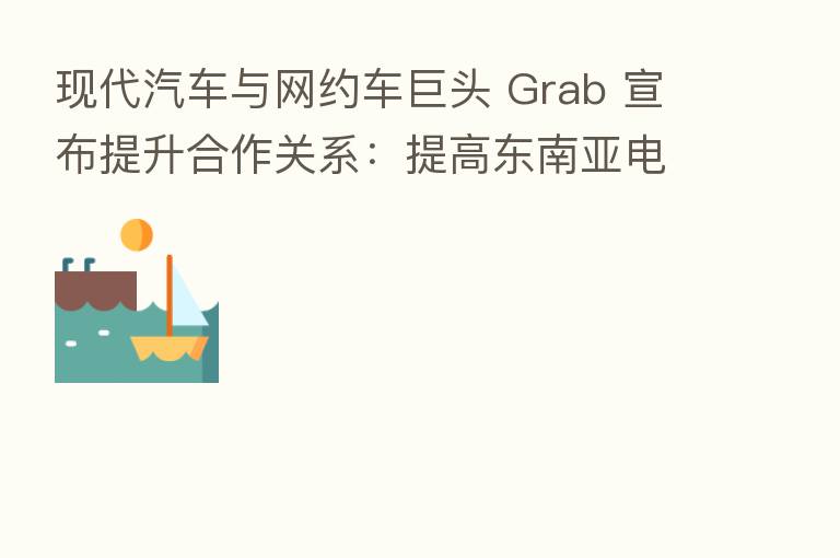 现代汽车与网约车巨头 Grab 宣布提升合作关系:提高东南亚电动车普及率