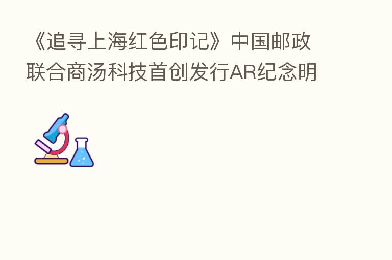 《追寻上海红色印记》中国邮政联合商汤科技首创发行AR纪念明信片车票