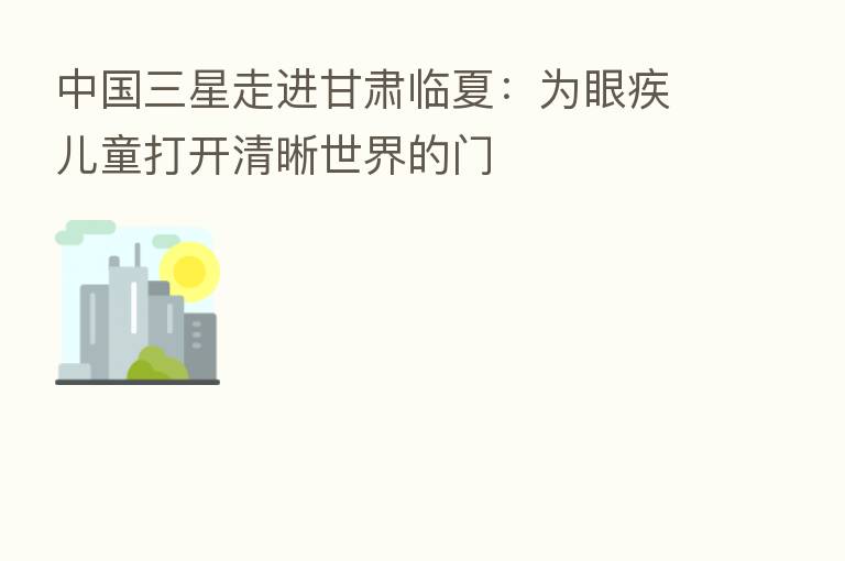 中国三星走进甘肃临夏：为眼疾儿童打开清晰世界的门