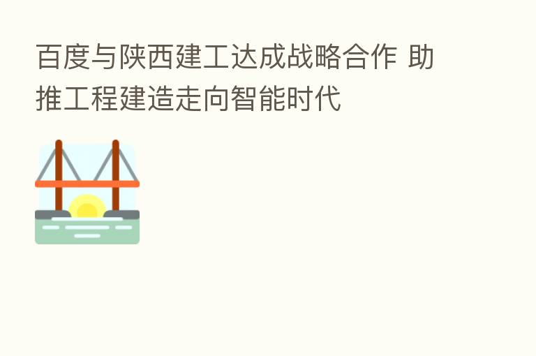 百度与陕西建工达成战略合作 助推工程建造走向智能时代