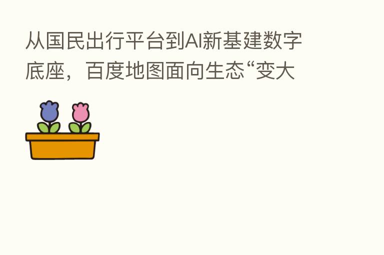 从国民出行平台到AI新基建数字底座,百度地图面向生态“变大”,面向用户“变小”