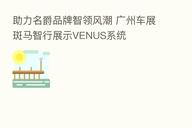 助力名爵品牌智领风潮 广州车展斑马智行展示VENUS系统