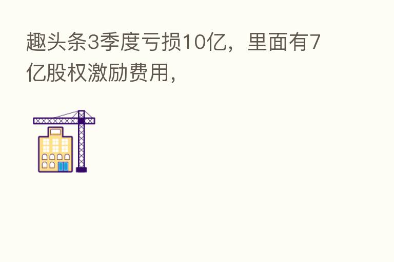 趣头条3季度亏损10亿,里面有7亿股权激励费用,