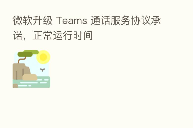 微软升级 Teams 通话服务协议承诺,正常运行时间