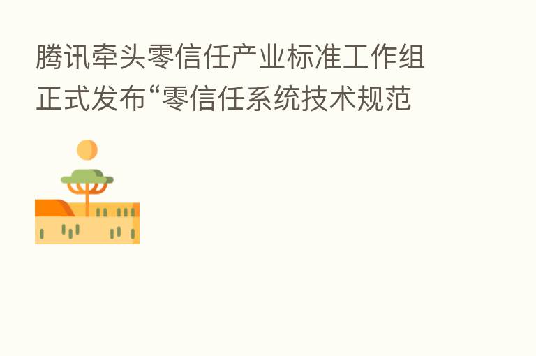 腾讯牵头零信任产业标准工作组正式发布“零信任系统技术规范”联盟标准
