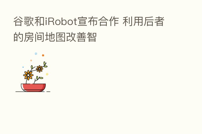谷歌和iRobot宣布合作 利用后者的房间地图改善智