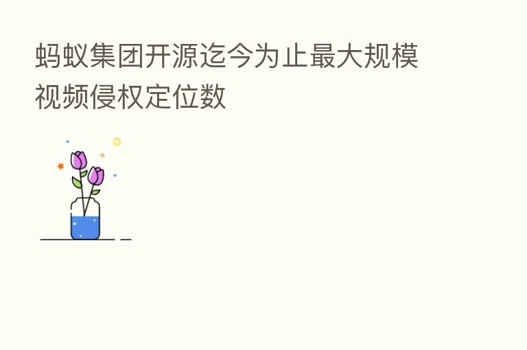 蚂蚁集团开源迄今为止   大规模视频侵权定位数