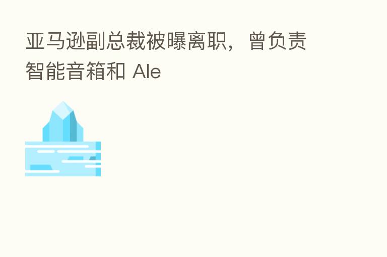 亚马逊副总裁被曝离职,曾负责智能音箱和 Ale