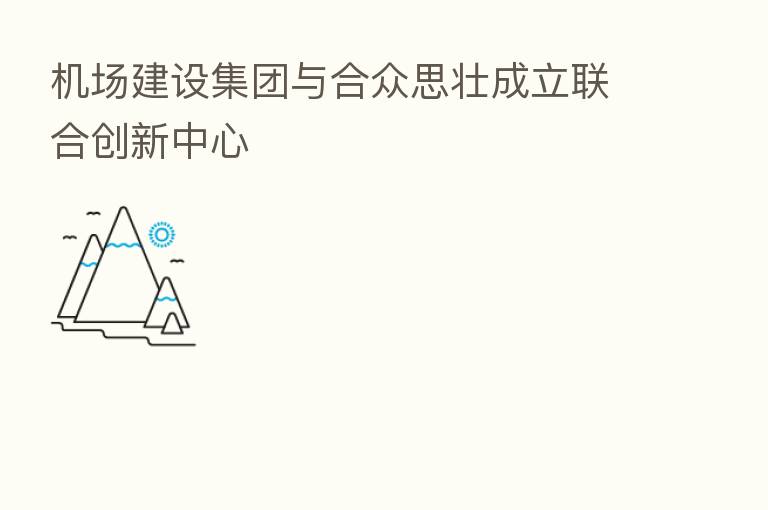 机场建设集团与合众思壮成立联合创新中心