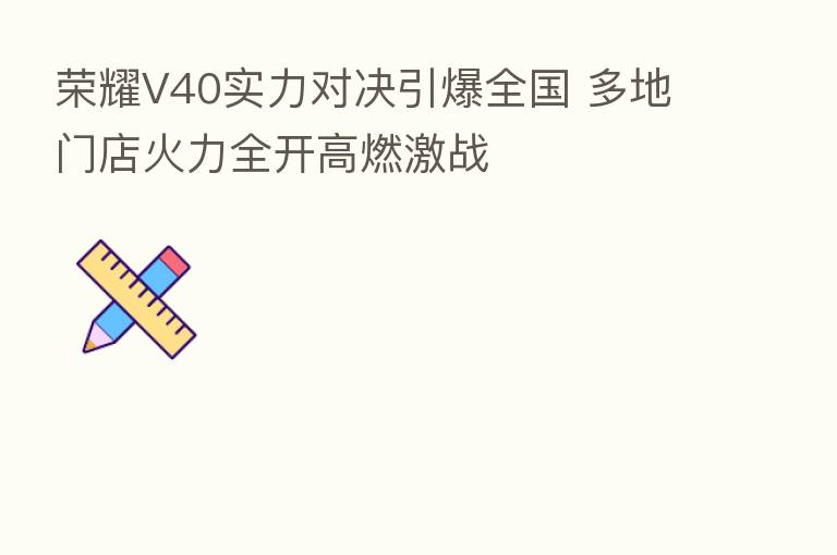 V40实力对决引爆全国 多地门店火力全开高燃激战