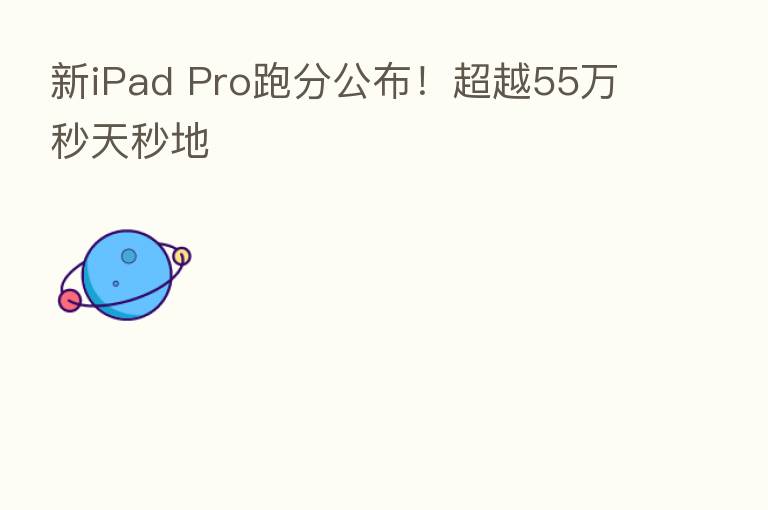 新iPad Pro跑分公布！超越55万秒天秒地