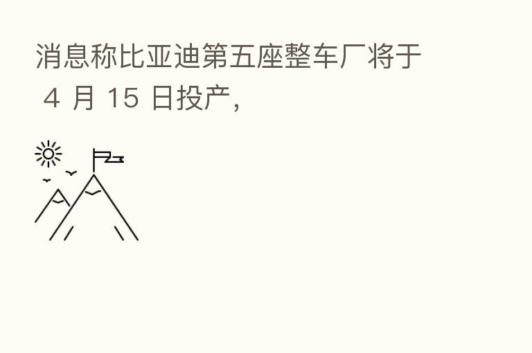 消息称比亚迪 五座整车厂将于 4 月 15 日投产,