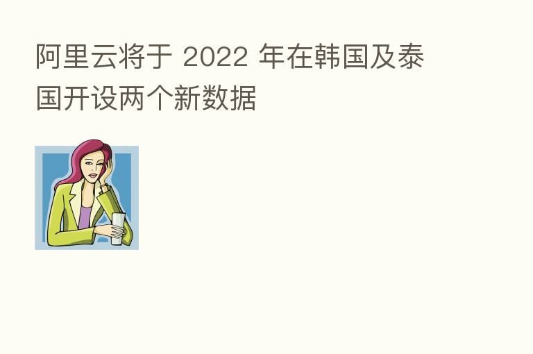 阿里云将于 2022 年在韩国及泰国开设两个新数据