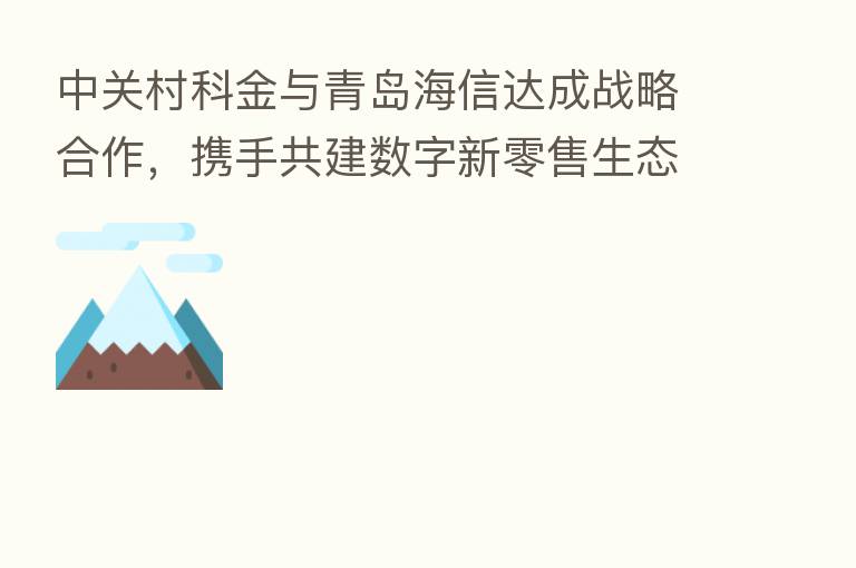 中关村科金与青岛海信达成战略合作,携手共建数字新零售生态