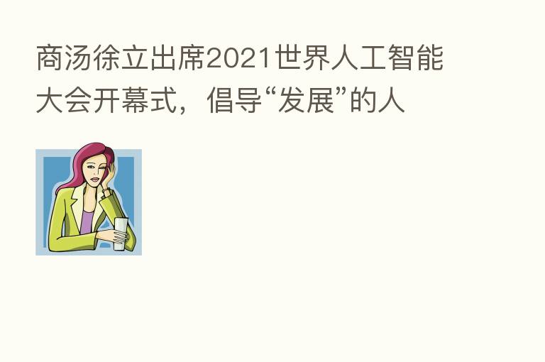 商汤徐立出席2021世界人工智能大会开幕式,倡导“发展”的人工智能伦理观