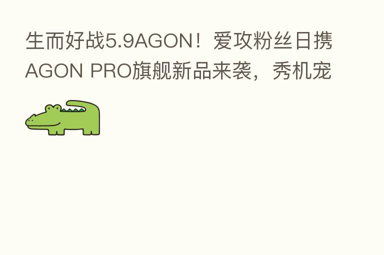 生而好战5.9AGON！爱攻粉丝日携AGON PRO旗舰新品来袭，秀机宠粉嗨翻天！