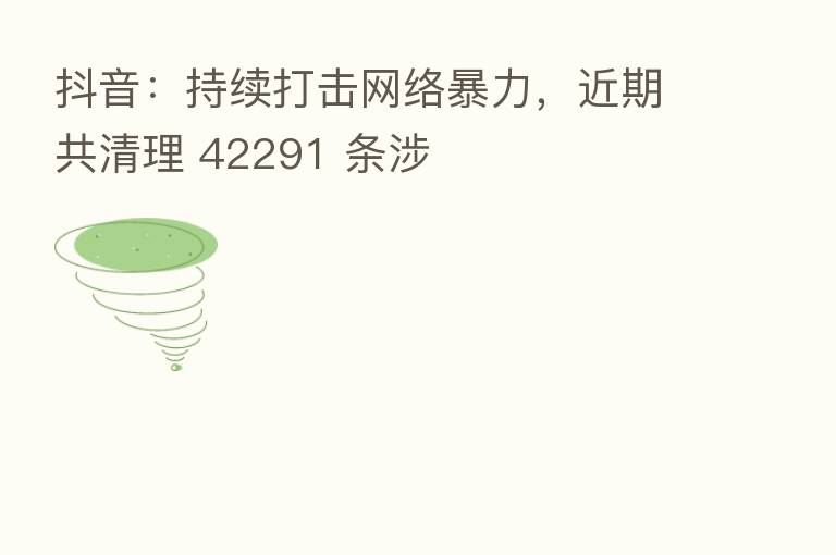 抖音:持续打击网络暴力,近期共清理 42291 条涉