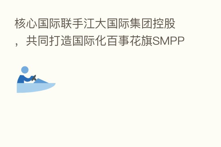 核心国际联手江大国际集团控股,共同打造国际化百事花旗SMPPT产品
