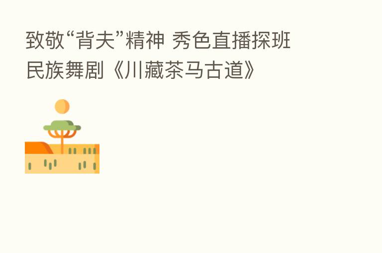 致敬“背夫”精神 秀色直播探班民族舞剧《川藏茶马古道》