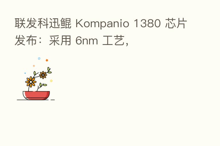 联发科迅鲲 Kompanio 1380 芯片发布:采用 6nm 工艺,