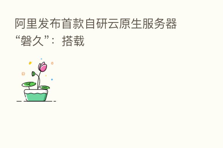阿里发布首款自研云原生服务器“磐久”:搭载