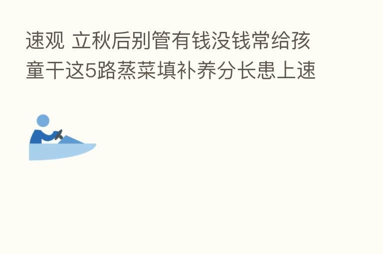 速观 立秋后别管有前没前常给孩童干这5路蒸菜填补养分长患上速