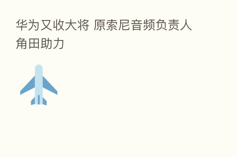 华为又收大将 原索尼音频负责人角田助力