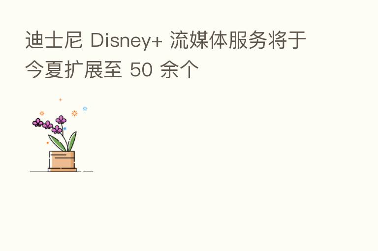 迪士尼 Disney+ 流媒体服务将于今夏扩展至 50 余个