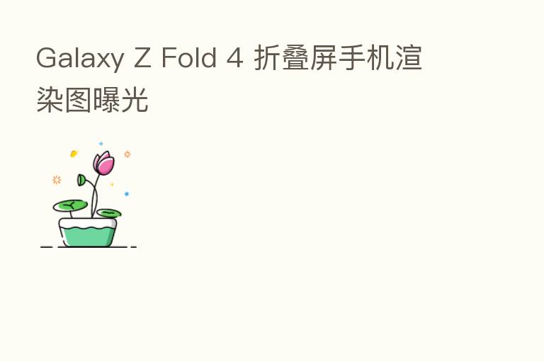 Galaxy Z Fold 4 折叠屏手机渲染图曝光