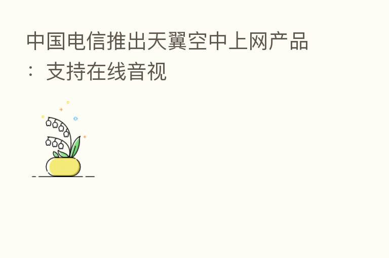 中国电信推出天翼空中上网产品：支持在线音视