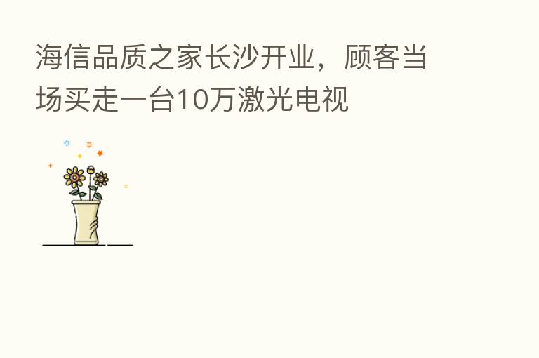 海信品质之家长沙开业,顾客当场买走一台10万激光电视